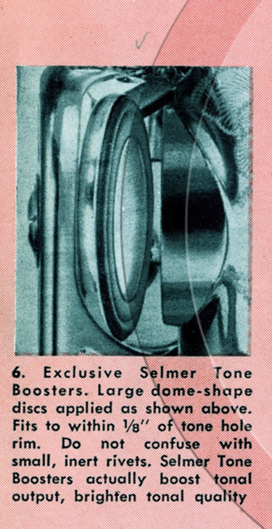 Selmer naming them, in the 1954 Mark VI launch catalog: point 6 of nineteen advantages. Exclusive Selmer Tone Boosters. Large dome-shape discs applied as shown above. Fits to within 1/8 inch of tone hole rim. Do not confuse with small, inert rivets. Courtesy of the Saxophone.org museum.